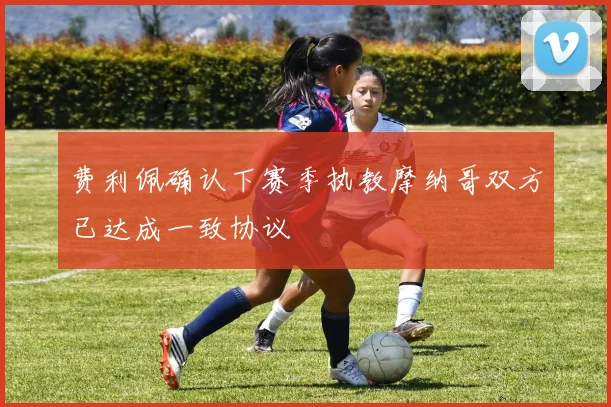 费利佩确认下赛季执教摩纳哥双方已达成一致协议