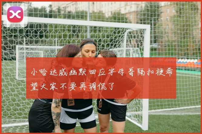 小哈达威幽默回应字母哥隔扣梗希望大家不要再调侃了
