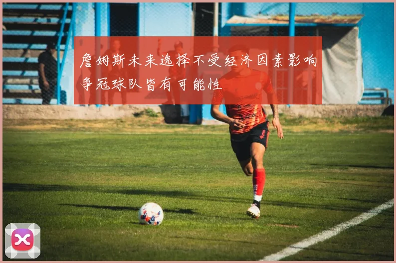 詹姆斯未来选择不受经济因素影响争冠球队皆有可能性