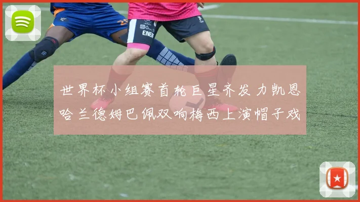 世界杯小组赛首轮巨星齐发力凯恩哈兰德姆巴佩双响梅西上演帽子戏法