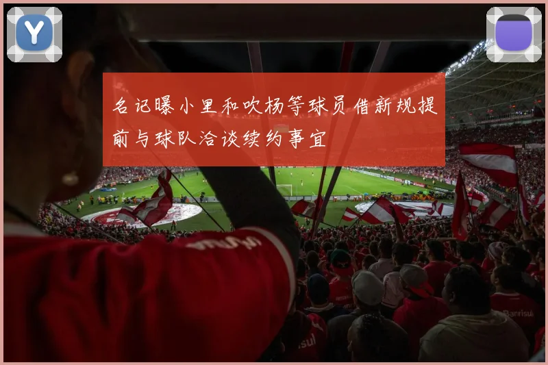 名记曝小里和吹杨等球员借新规提前与球队洽谈续约事宜