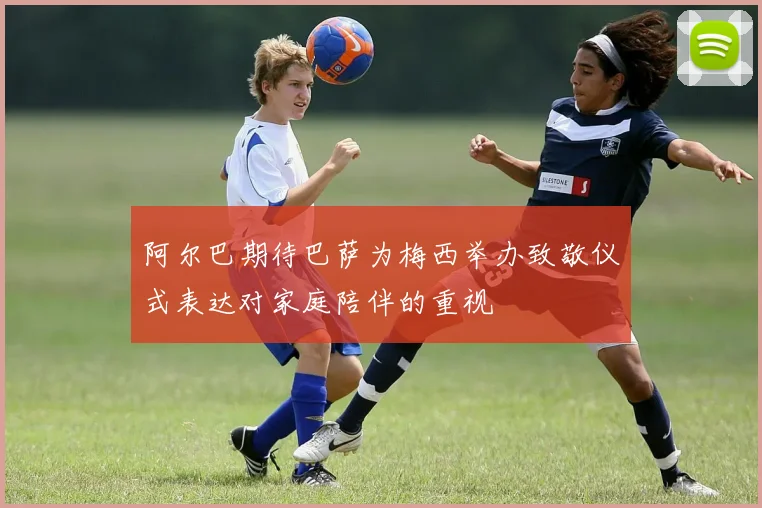 阿尔巴期待巴萨为梅西举办致敬仪式表达对家庭陪伴的重视
